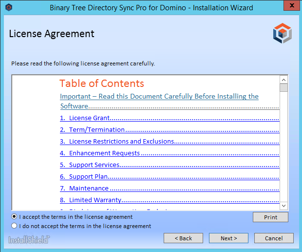 Machine generated alternative text: Binary Tree Directory Sync Pro for Domino - Installation Wizard  License Agreement  Please read the following license agreement carefully.  Table of Contents  Important — Read this Document Carefully Before Installing the  Software............................................................................................  . License  Term ermination...........  . License Restrictions and  2.  4.  5.  6.  7.  8.  EnhancementR uests  Su  Su  Maintenance...................................................................................  Limited Warran  @ I accept the terms in the license agreement  C) I do not accept the terms in the license agreement  li-ktallSlnield•  Print 